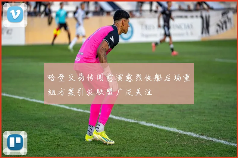 哈登交易传闻愈演愈烈快船后场重组方案引发联盟广泛关注