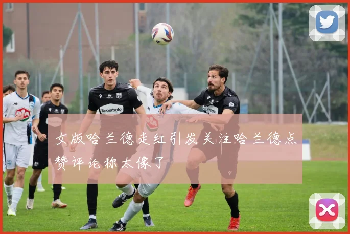 女版哈兰德走红引发关注哈兰德点赞评论称太像了