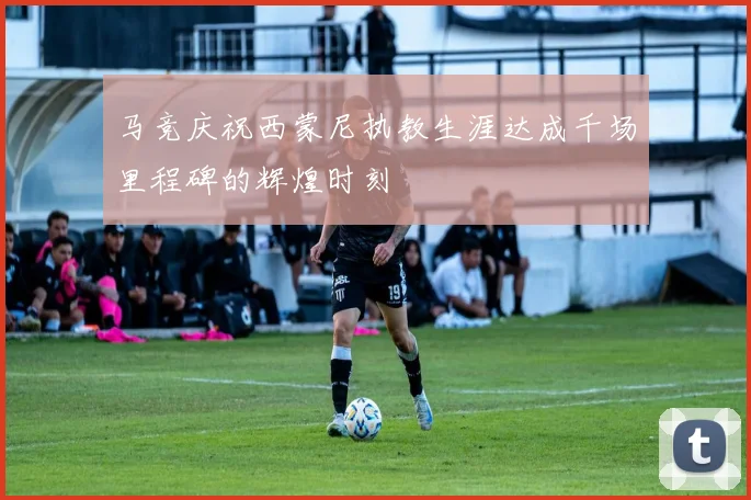 马竞庆祝西蒙尼执教生涯达成千场里程碑的辉煌时刻