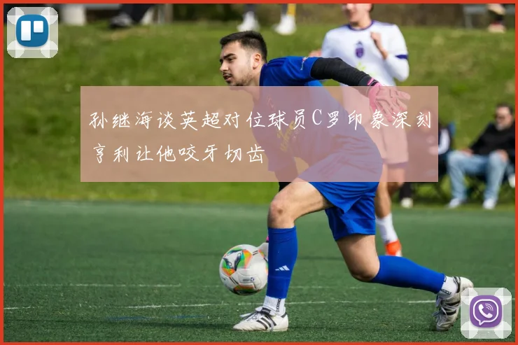 孙继海谈英超对位球员C罗印象深刻亨利让他咬牙切齿