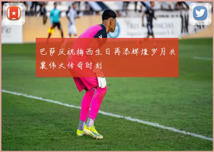 巴萨庆祝梅西生日再添辉煌岁月共襄伟大传奇时刻