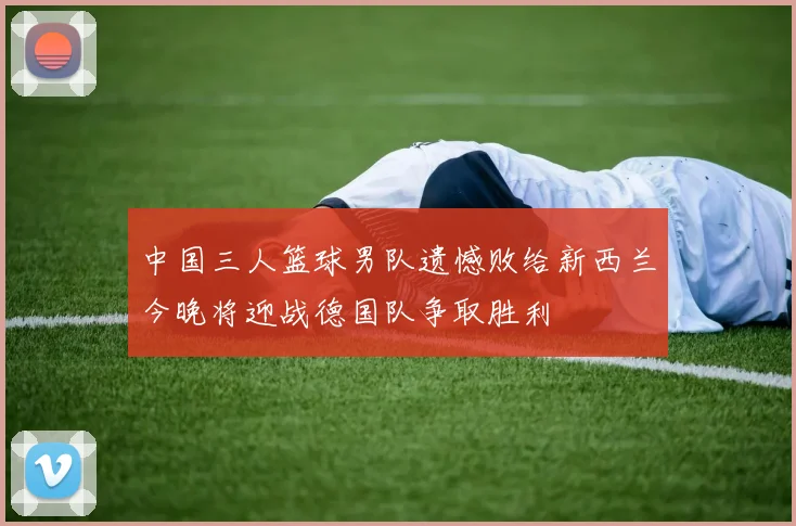 中国三人篮球男队遗憾败给新西兰今晚将迎战德国队争取胜利