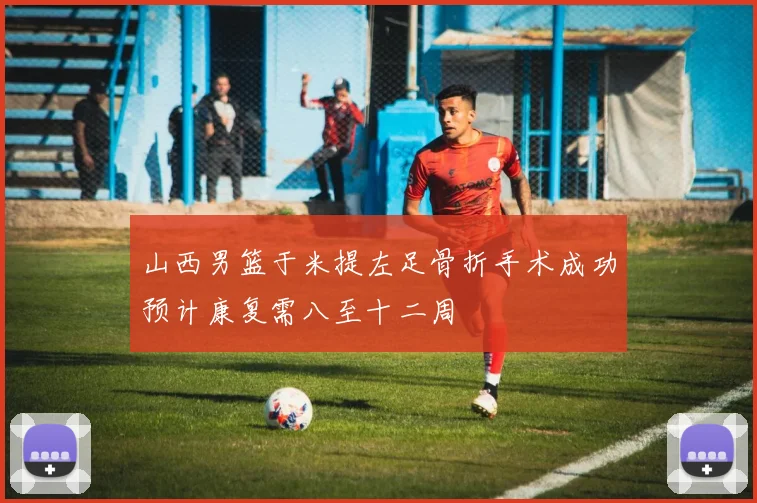 山西男篮于米提左足骨折手术成功预计康复需八至十二周