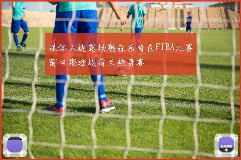 媒体人透露杨瀚森或将在FIBA比赛窗口期迎战荷兰热身赛