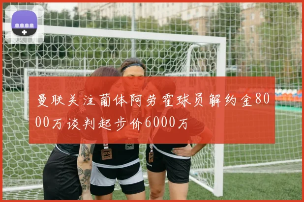 曼联关注葡体阿劳霍球员解约金8000万谈判起步价6000万