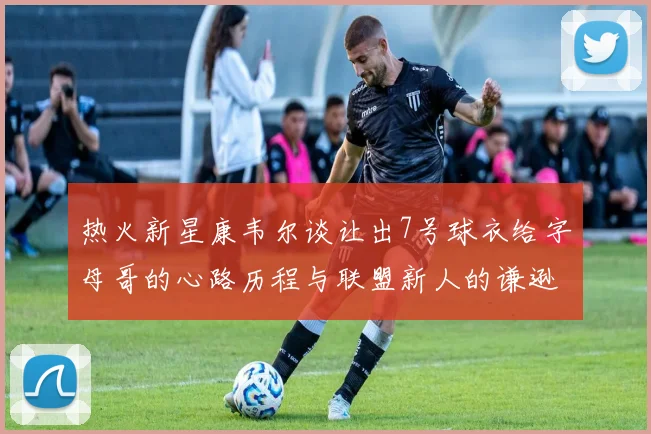 热火新星康韦尔谈让出7号球衣给字母哥的心路历程与联盟新人的谦逊态度