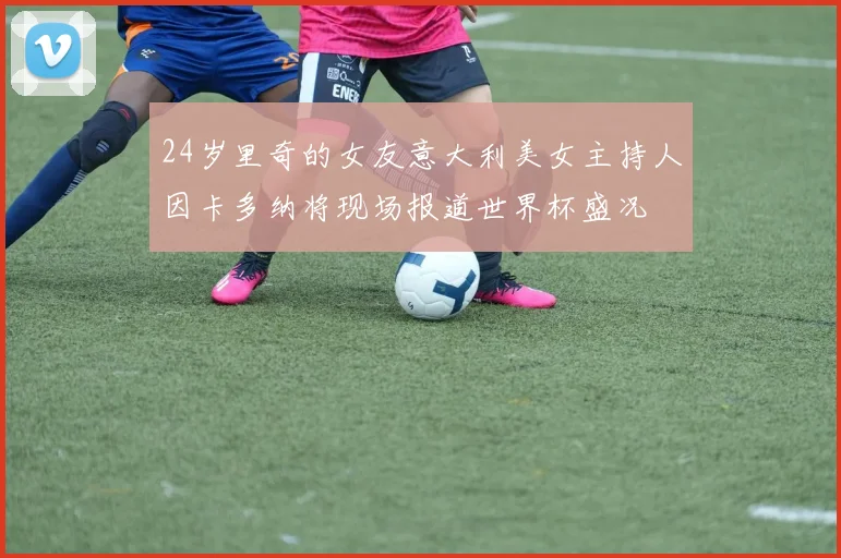 24岁里奇的女友意大利美女主持人因卡多纳将现场报道世界杯盛况