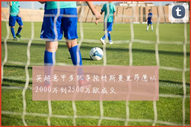 英超意甲多队争抢特斯曼里昂愿以2000万到2500万欧成交