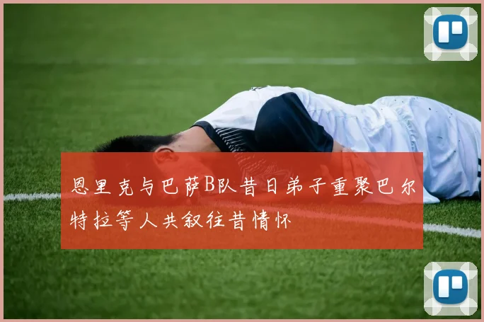 恩里克与巴萨B队昔日弟子重聚巴尔特拉等人共叙往昔情怀