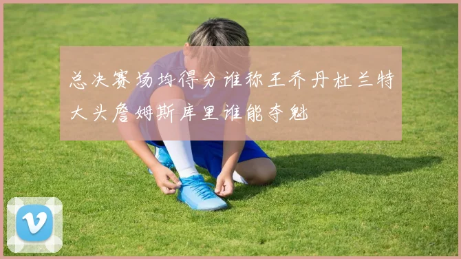总决赛场均得分谁称王乔丹杜兰特大头詹姆斯库里谁能夺魁