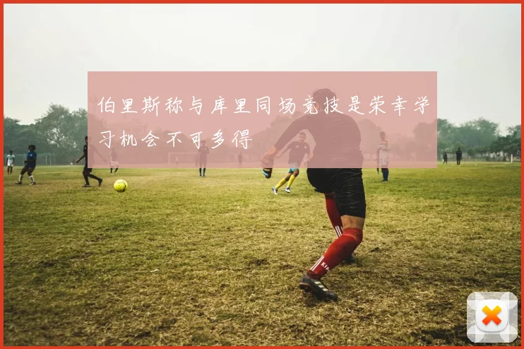 伯里斯称与库里同场竞技是荣幸学习机会不可多得