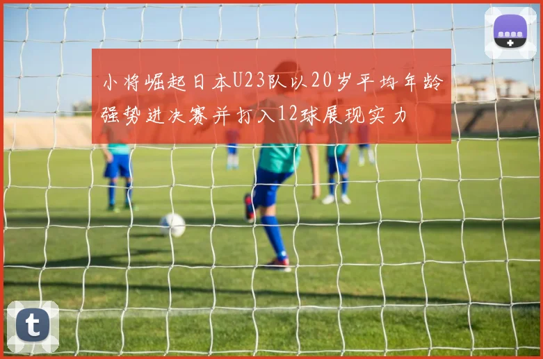 小将崛起日本U23队以20岁平均年龄强势进决赛并打入12球展现实力