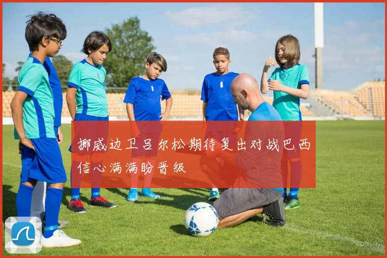 挪威边卫吕尔松期待复出对战巴西信心满满盼晋级