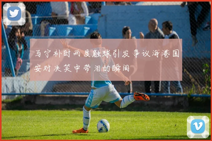 马宁补时两度触球引发争议海港国安对决笑中带泪的瞬间