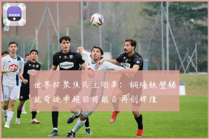 世界杯聚焦民主刚果：铜墙铁壁铸就奇迹中超旧将能否再创辉煌