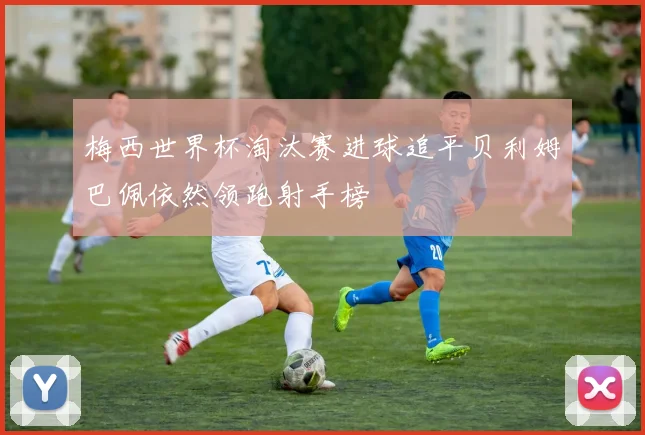 梅西世界杯淘汰赛进球追平贝利姆巴佩依然领跑射手榜