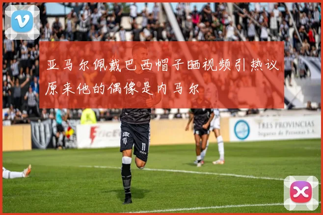 亚马尔佩戴巴西帽子晒视频引热议原来他的偶像是内马尔