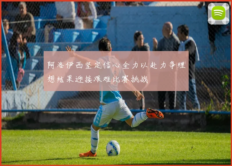 阿洛伊西坚定信心全力以赴力争理想结果迎接艰难比赛挑战