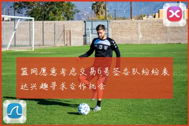 篮网愿意考虑交易6号签各队纷纷表达兴趣寻求合作机会