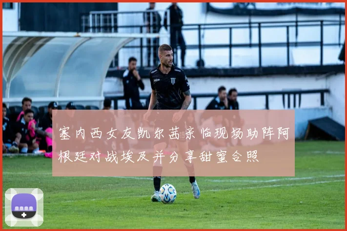 塞内西女友凯尔茜亲临现场助阵阿根廷对战埃及并分享甜蜜合照