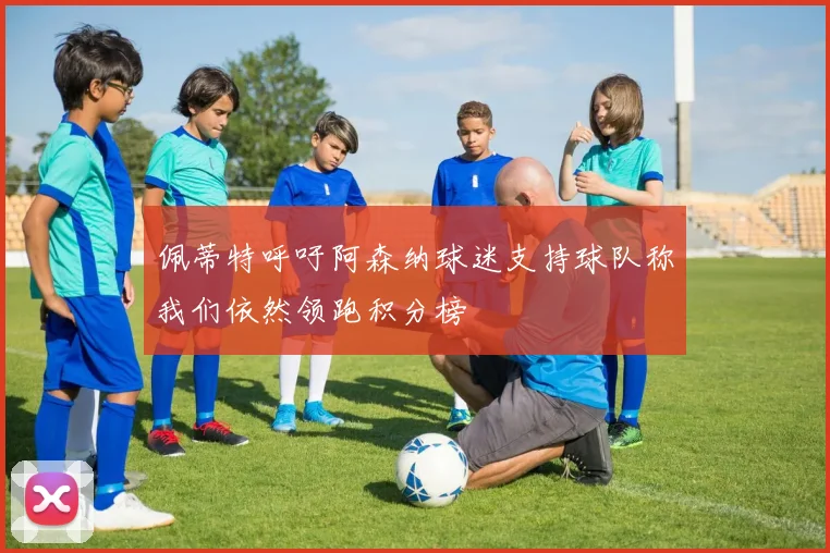 佩蒂特呼吁阿森纳球迷支持球队称我们依然领跑积分榜