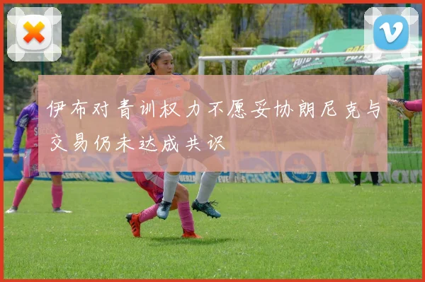伊布对青训权力不愿妥协朗尼克与交易仍未达成共识